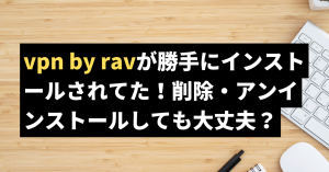 vpn by ravが勝手にインストールされてた！削除・アンインストールしても大丈夫？